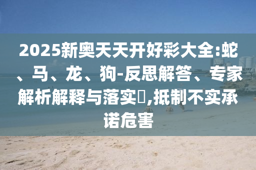 2025新奥天天开好彩大全:蛇、马、龙、狗-反思解答、专家解析解释与落实​,抵制不实承诺危害